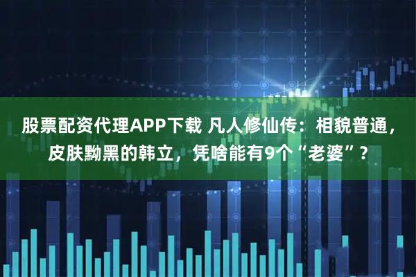 股票配资代理APP下载 凡人修仙传：相貌普通，皮肤黝黑的韩立，凭啥能有9个“老婆”？