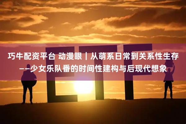 巧牛配资平台 动漫眼｜从萌系日常到关系性生存——少女乐队番的时间性建构与后现代想象