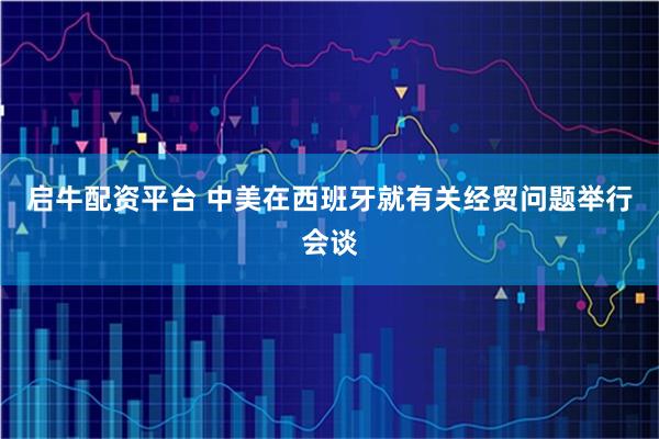 启牛配资平台 中美在西班牙就有关经贸问题举行会谈