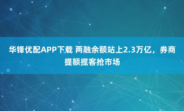 华锋优配APP下载 两融余额站上2.3万亿，券商提额揽客抢市场