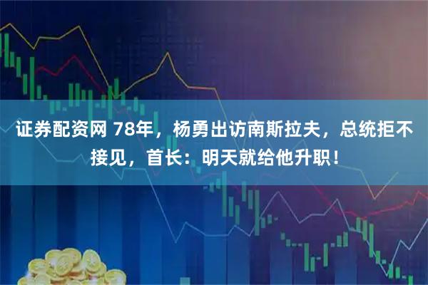 证券配资网 78年，杨勇出访南斯拉夫，总统拒不接见，首长：明天就给他升职！