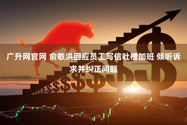 广升网官网 俞敏洪回应员工写信吐槽加班 倾听诉求并纠正问题
