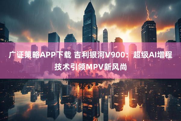 广证策略APP下载 吉利银河V900：超级AI增程技术引领MPV新风尚