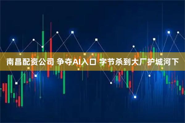 南昌配资公司 争夺AI入口 字节杀到大厂护城河下