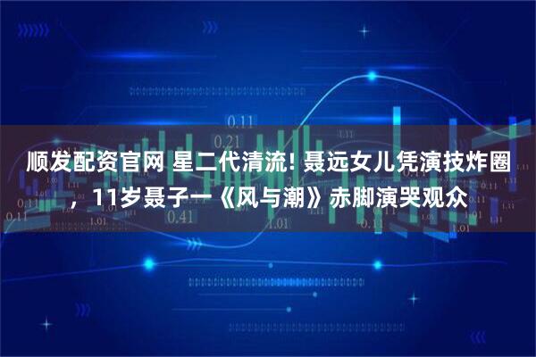 顺发配资官网 星二代清流! 聂远女儿凭演技炸圈，11岁聂子一《风与潮》赤脚演哭观众