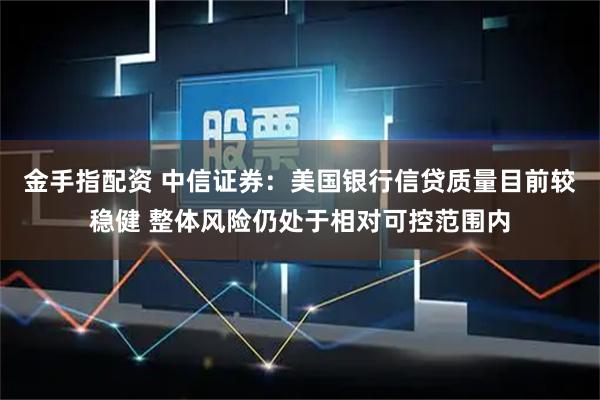 金手指配资 中信证券：美国银行信贷质量目前较稳健 整体风险仍处于相对可控范围内