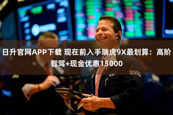 日升官网APP下载 现在前入手瑞虎9X最划算:高阶智驾+现金优惠15000