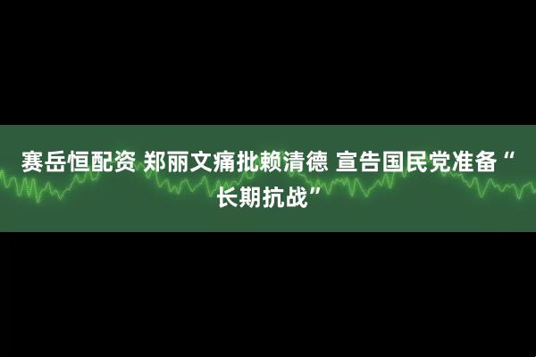 赛岳恒配资 郑丽文痛批赖清德 宣告国民党准备“长期抗战”