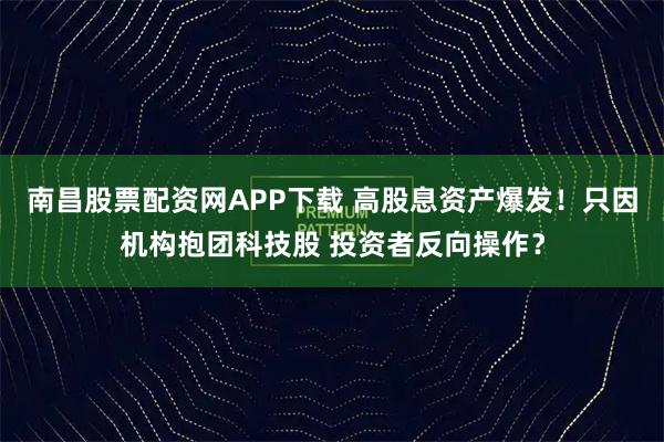 南昌股票配资网APP下载 高股息资产爆发！只因机构抱团科技股 投资者反向操作？