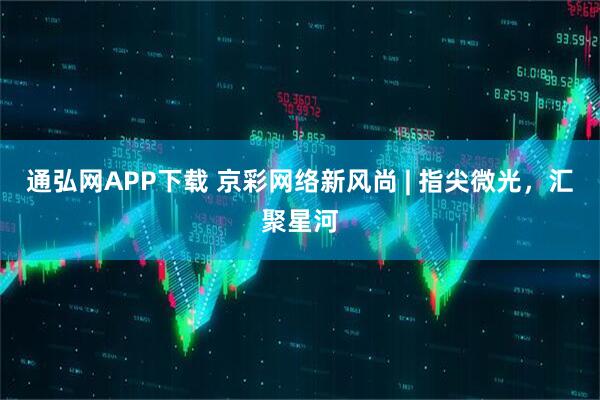 通弘网APP下载 京彩网络新风尚 | 指尖微光，汇聚星河