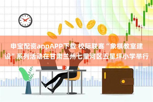 申宝配资appAPP下载 校际联赛“象棋教室建设”系列活动在甘肃兰州七里河区五星坪小学举行