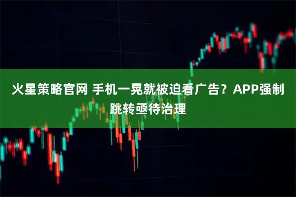 火星策略官网 手机一晃就被迫看广告？APP强制跳转亟待治理
