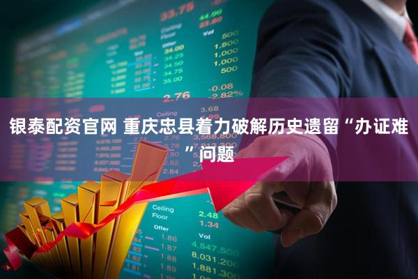 银泰配资官网 重庆忠县着力破解历史遗留“办证难”问题