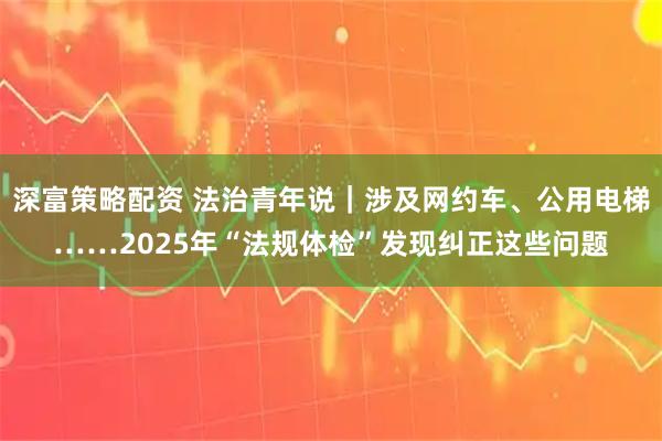 深富策略配资 法治青年说｜涉及网约车、公用电梯……2025年“法规体检”发现纠正这些问题