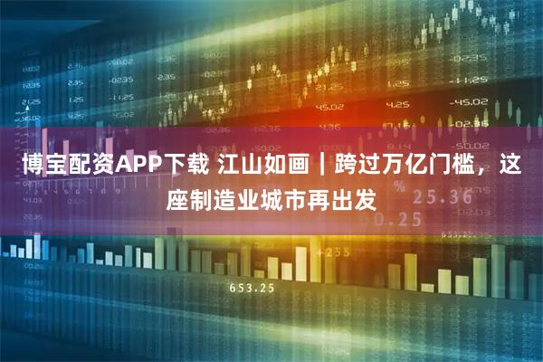 博宝配资APP下载 江山如画｜跨过万亿门槛，这座制造业城市再出发