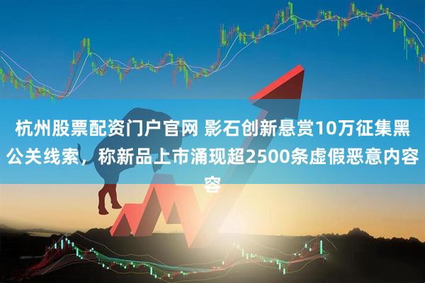 杭州股票配资门户官网 影石创新悬赏10万征集黑公关线索，称新品上市涌现超2500条虚假恶意内容