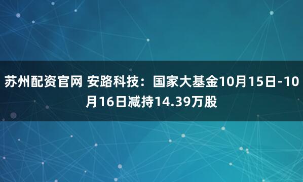 苏州配资官网 安路科技：国家大基金10月15日-10月16日减持14.39万股
