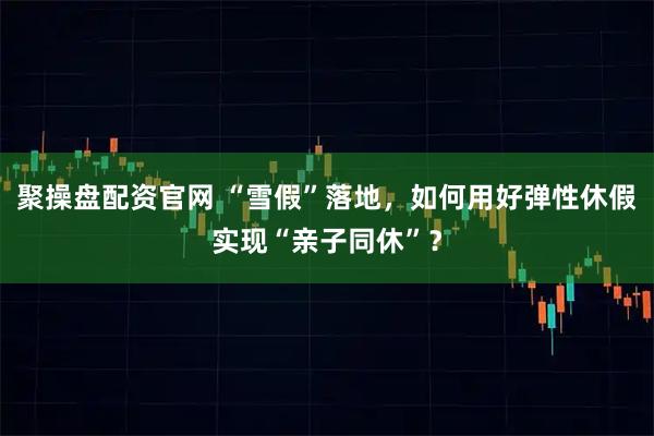 聚操盘配资官网 “雪假”落地，如何用好弹性休假实现“亲子同休”？