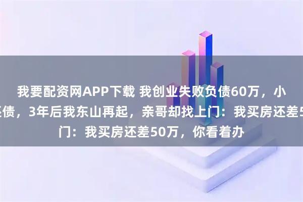 我要配资网APP下载 我创业失败负债60万,小舅子卖车替我还债,3年后我东山再起,亲哥却找上门:我买房还差50万,你看着办