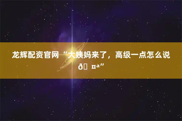 龙辉配资官网 “大姨妈来了,高级一点怎么说🤪”