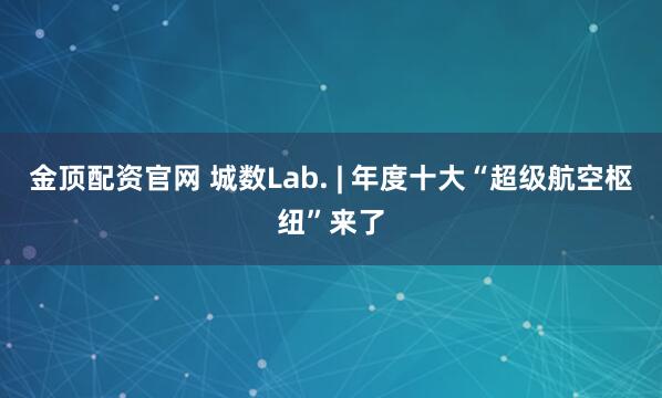 金顶配资官网 城数Lab. | 年度十大“超级航空枢纽”来了