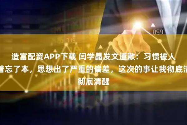 造富配资APP下载 闫学晶发文道歉：习惯被人捧着忘了本，思想出了严重的偏差，这次的事让我彻底清醒