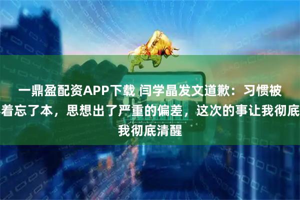 一鼎盈配资APP下载 闫学晶发文道歉：习惯被人捧着忘了本，思想出了严重的偏差，这次的事让我彻底清醒