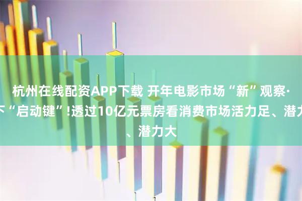 杭州在线配资APP下载 开年电影市场“新”观察·按下“启动键”!透过10亿元票房看消费市场活力足、潜力大