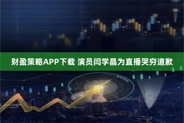 财盈策略APP下载 演员闫学晶为直播哭穷道歉