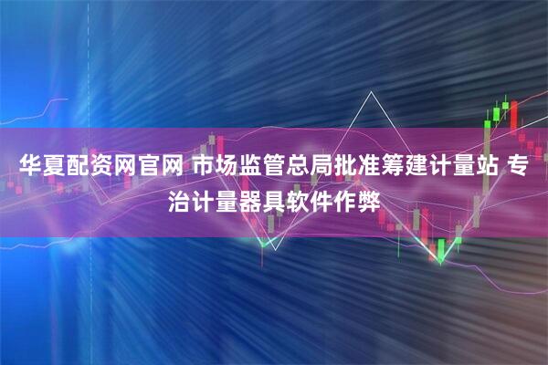 华夏配资网官网 市场监管总局批准筹建计量站 专治计量器具软件作弊
