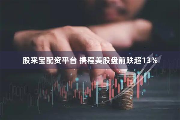 股来宝配资平台 携程美股盘前跌超13%