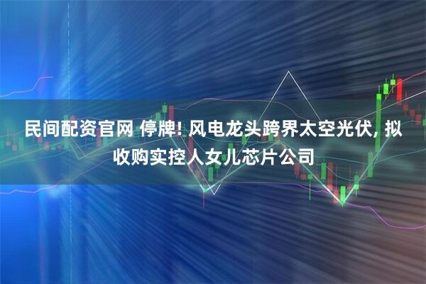 民间配资官网 停牌! 风电龙头跨界太空光伏, 拟收购实控人女儿芯片公司