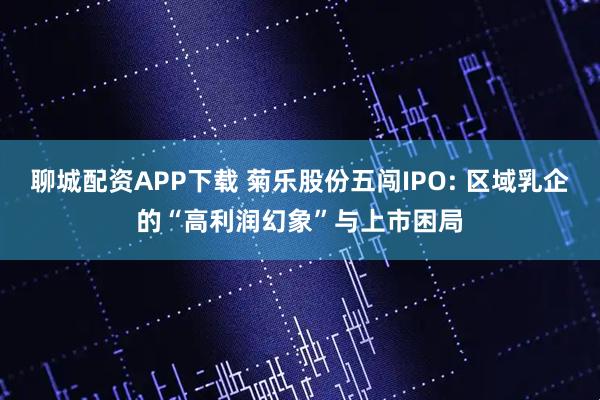 聊城配资APP下载 菊乐股份五闯IPO: 区域乳企的“高利润幻象”与上市困局