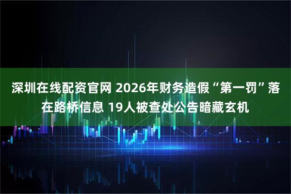 深圳在线配资官网 2026年财务造假“第一罚”落在路桥信息 19人被查处公告暗藏玄机