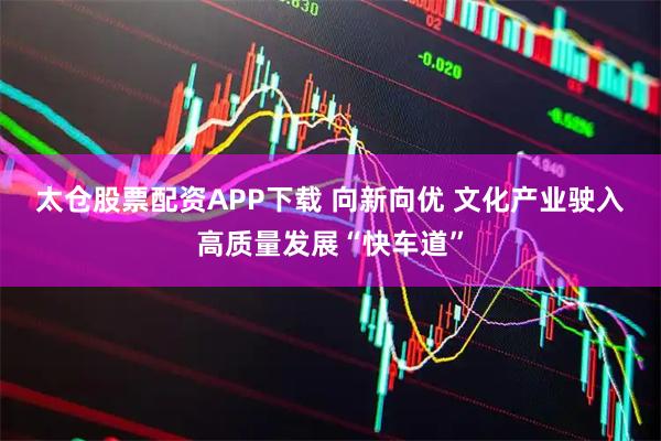 太仓股票配资APP下载 向新向优 文化产业驶入高质量发展“快车道”
