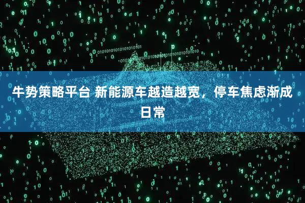 牛势策略平台 新能源车越造越宽，停车焦虑渐成日常