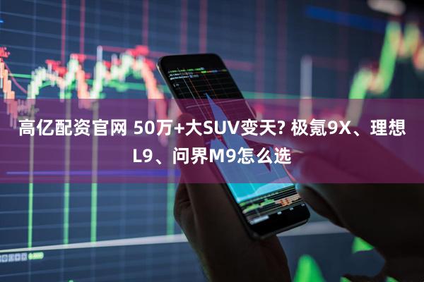 高亿配资官网 50万+大SUV变天? 极氪9X、理想L9、问界M9怎么选