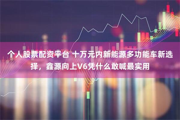 个人股票配资平台 十万元内新能源多功能车新选择，鑫源向上V6凭什么敢喊最实用