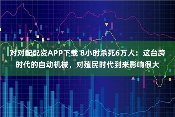 对对配配资APP下载 8小时杀死6万人：这台跨时代的自动机械，对殖民时代到来影响很大