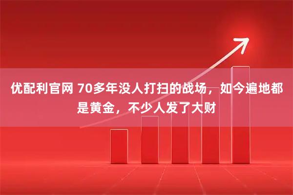 优配利官网 70多年没人打扫的战场，如今遍地都是黄金，不少人发了大财