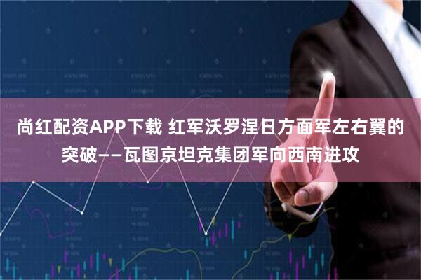 尚红配资APP下载 红军沃罗涅日方面军左右翼的突破——瓦图京坦克集团军向西南进攻