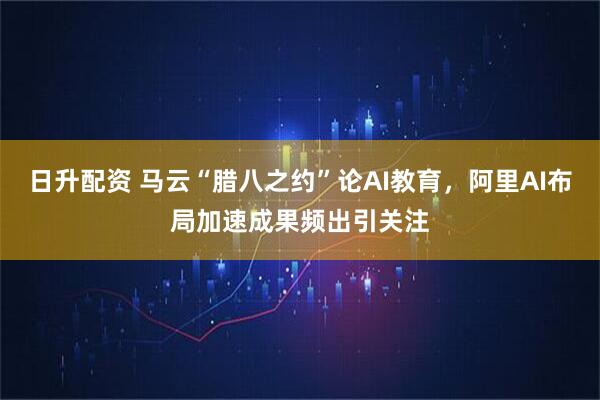 日升配资 马云“腊八之约”论AI教育，阿里AI布局加速成果频出引关注