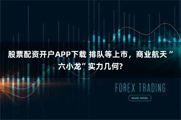 股票配资开户APP下载 排队等上市，商业航天“六小龙”实力几何?
