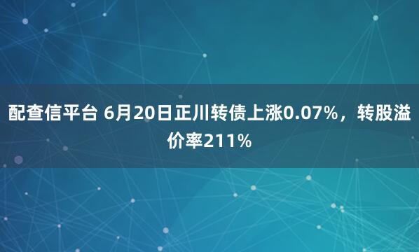 配查信平台 6月20日正川转债上涨0.07%，转股溢价率211%