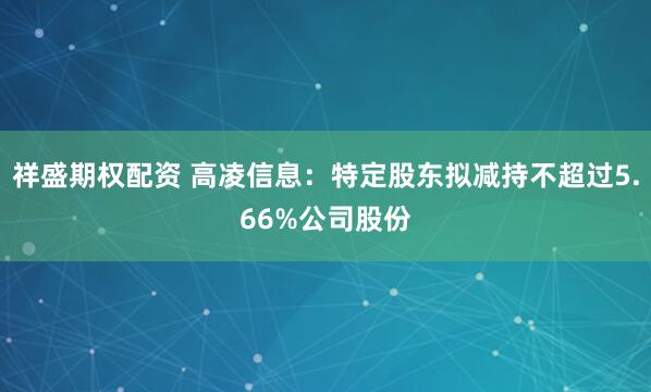 祥盛期权配资 高凌信息：特定股东拟减持不超过5.66%公司股份