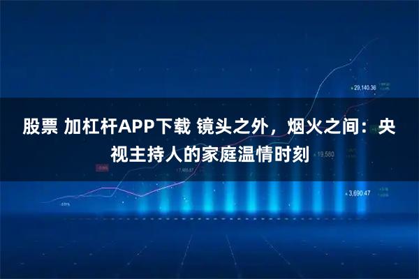 股票 加杠杆APP下载 镜头之外，烟火之间：央视主持人的家庭温情时刻