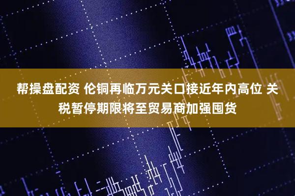 帮操盘配资 伦铜再临万元关口接近年内高位 关税暂停期限将至贸易商加强囤货