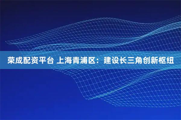 荣成配资平台 上海青浦区：建设长三角创新枢纽