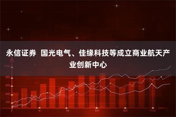 永信证券  国光电气、佳缘科技等成立商业航天产业创新中心