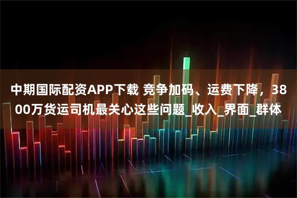 中期国际配资APP下载 竞争加码、运费下降，3800万货运司机最关心这些问题_收入_界面_群体
